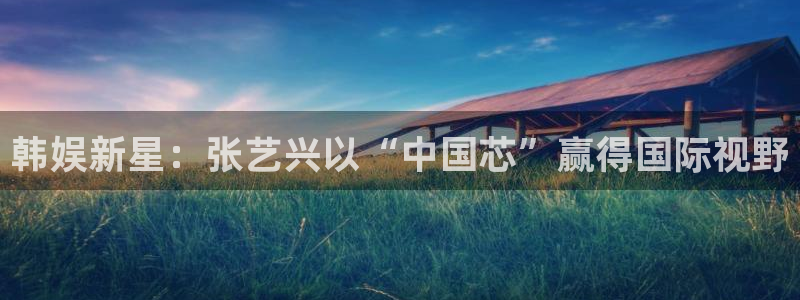 聚富welcome官网入口：韩娱新星：张艺兴以“中国芯”赢得国际视野