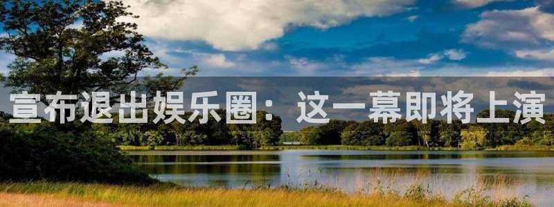聚富welcome游戏有哪些好玩的：宣布退出娱乐圈：这一幕即将上演