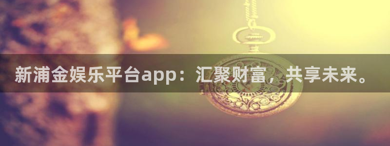 聚富welcome体育f开号：新浦金娱乐平台app：汇聚财富，共享未来。