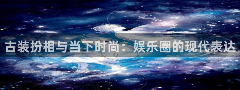 聚富welcome体育游戏：古装扮相与当下时尚：娱乐圈的现代表达